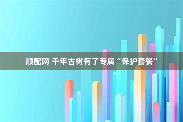 顺配网 千年古树有了专属“保护套餐”