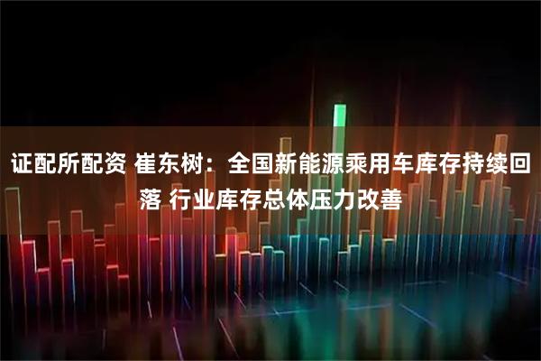 证配所配资 崔东树:全国新能源乘用车库存持续回落 行业库存总体压力改善