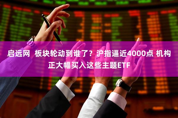 启远网 板块轮动到谁了?沪指逼近4000点 机构正大幅买入这些主题ETF