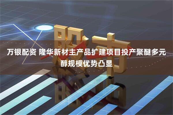 万银配资 隆华新材主产品扩建项目投产聚醚多元醇规模优势凸显