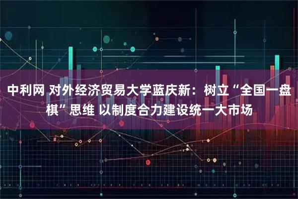 中利网 对外经济贸易大学蓝庆新：树立“全国一盘棋”思维 以制度合力建设统一大市场