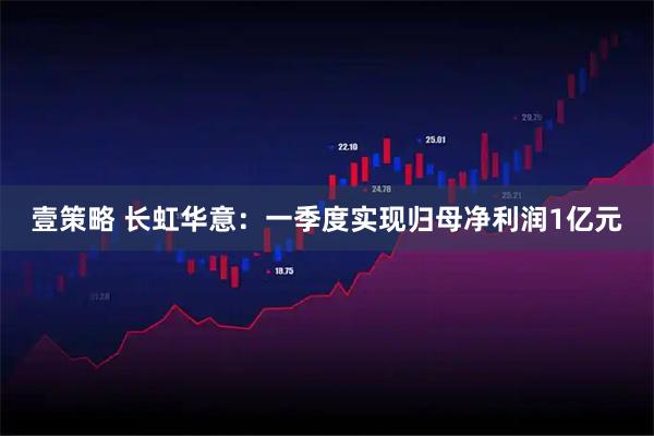 壹策略 长虹华意:一季度实现归母净利润1亿元