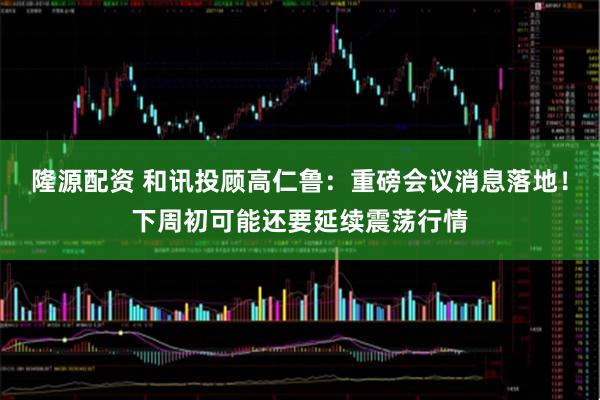 隆源配资 和讯投顾高仁鲁：重磅会议消息落地！下周初可能还要延续震荡行情