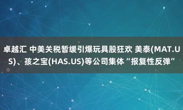 卓越汇 中美关税暂缓引爆玩具股狂欢 美泰(MAT.US)、孩之宝(HAS.US)等公司集体“报复性反弹”