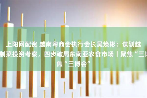 上阳网配资 越南粤商会执行会长吴焕彬:谋划越南预制菜投资考察,四步破局东南亚农食市场|聚焦“三博会”