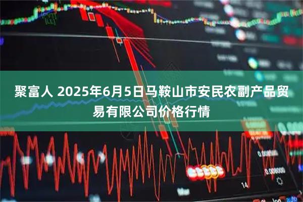 聚富人 2025年6月5日马鞍山市安民农副产品贸易有限公司价格行情