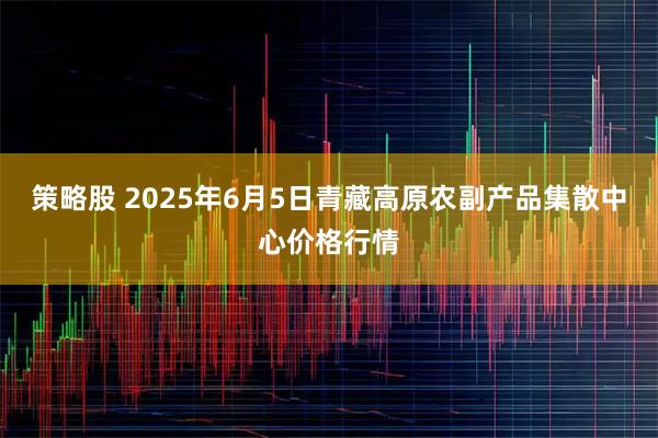 策略股 2025年6月5日青藏高原农副产品集散中心价格行情