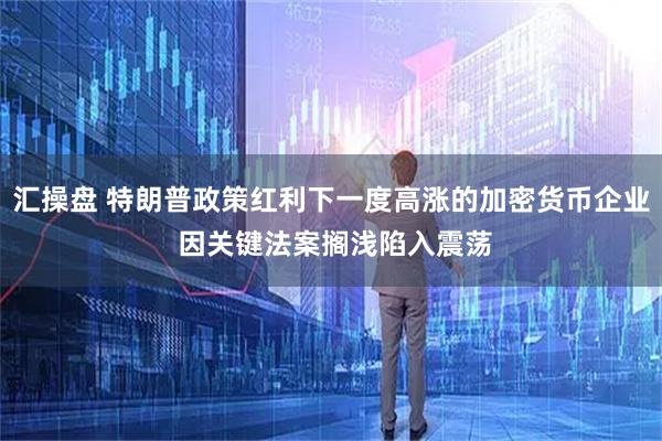 汇操盘 特朗普政策红利下一度高涨的加密货币企业 因关键法案搁浅陷入震荡