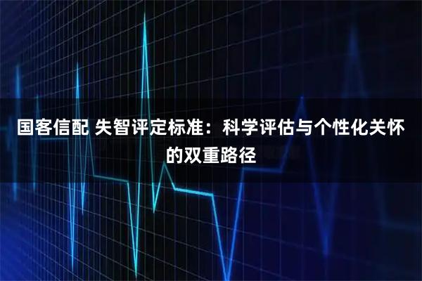 国客信配 失智评定标准：科学评估与个性化关怀的双重路径
