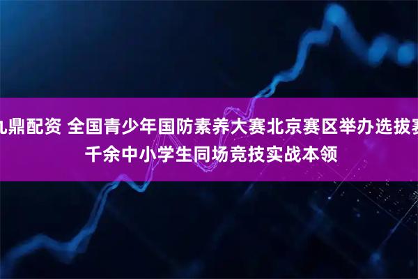 九鼎配资 全国青少年国防素养大赛北京赛区举办选拔赛 千余中小学生同场竞技实战本领