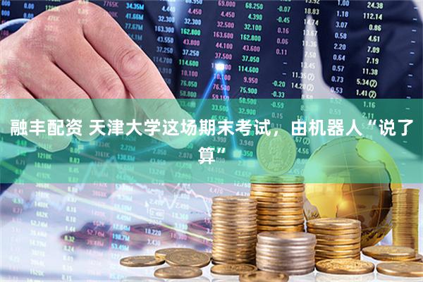 融丰配资 天津大学这场期末考试,由机器人“说了算”