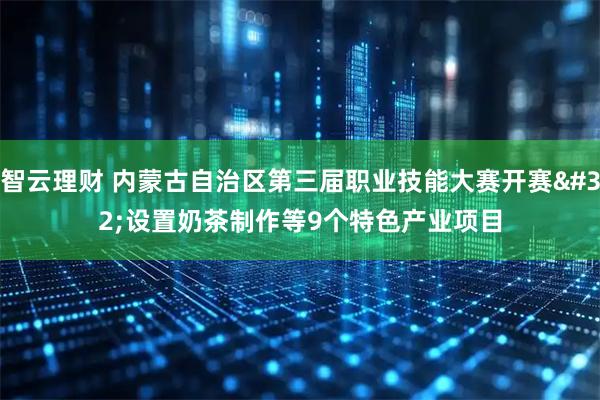 智云理财 内蒙古自治区第三届职业技能大赛开赛 设置奶茶制作等9个特色产业项目