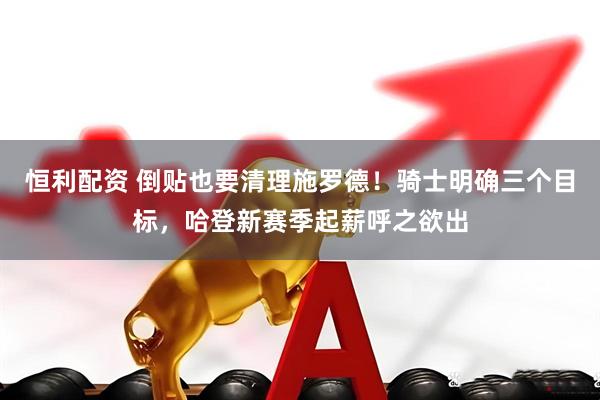 恒利配资 倒贴也要清理施罗德！骑士明确三个目标，哈登新赛季起薪呼之欲出