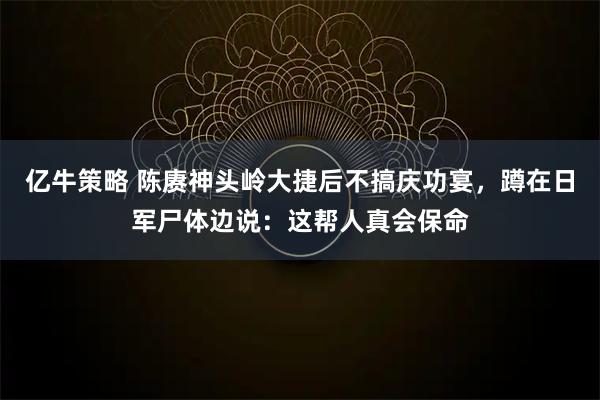 亿牛策略 陈赓神头岭大捷后不搞庆功宴，蹲在日军尸体边说：这帮人真会保命
