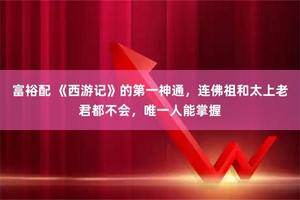 富裕配 《西游记》的第一神通，连佛祖和太上老君都不会，唯一人能掌握